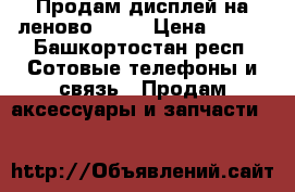 Продам дисплей на леново s720 › Цена ­ 500 - Башкортостан респ. Сотовые телефоны и связь » Продам аксессуары и запчасти   